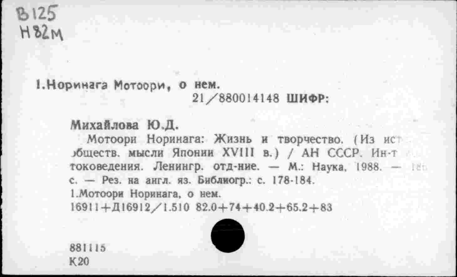 ﻿Ы25
Н«1Л
1.Норинага Мотоори, о нем.
21/880014148 ШИФР:
Михайлова Ю.Д.
Мотоори Норинага: Жизнь и творчество. (Из ис обществ. мысли Японии XVIII в.) / АН СССР. Ин-т токоведения. Ленингр. отд-ние. — М.: Наука, 1988. — с. — Рез. на англ. яз. Библиогр.: с. 178-184.
1.Мотоори Норинага, о нем.
169114-Д 16912/1.510 82.04-74+40.2-+-65.2+83
881115
К20